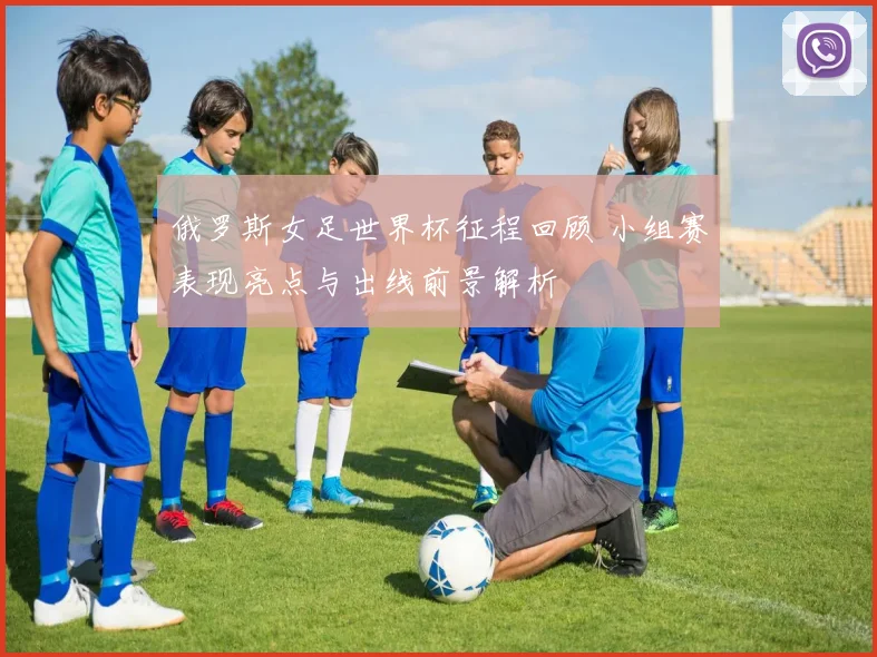 俄罗斯女足世界杯征程回顾 小组赛表现亮点与出线前景解析