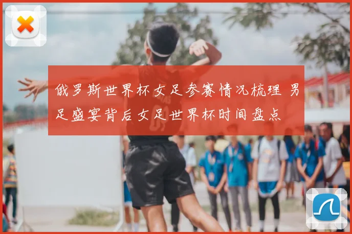 俄罗斯世界杯女足参赛情况梳理 男足盛宴背后女足世界杯时间盘点