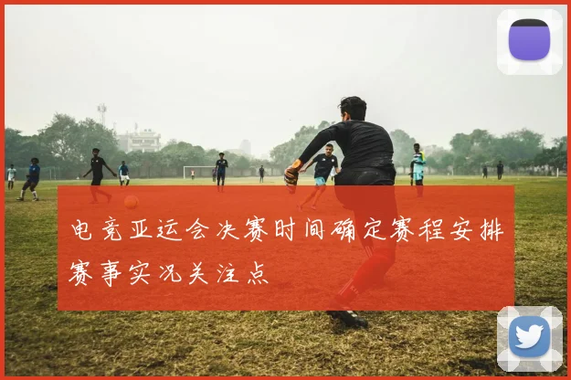 电竞亚运会决赛时间确定赛程安排赛事实况关注点