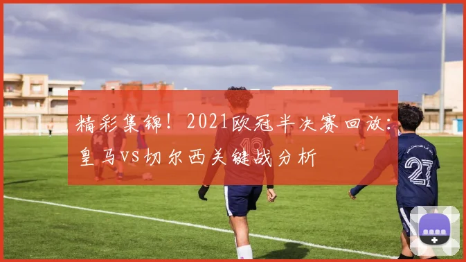 精彩集锦!2021欧冠半决赛回放:皇马vs切尔西关键战分析