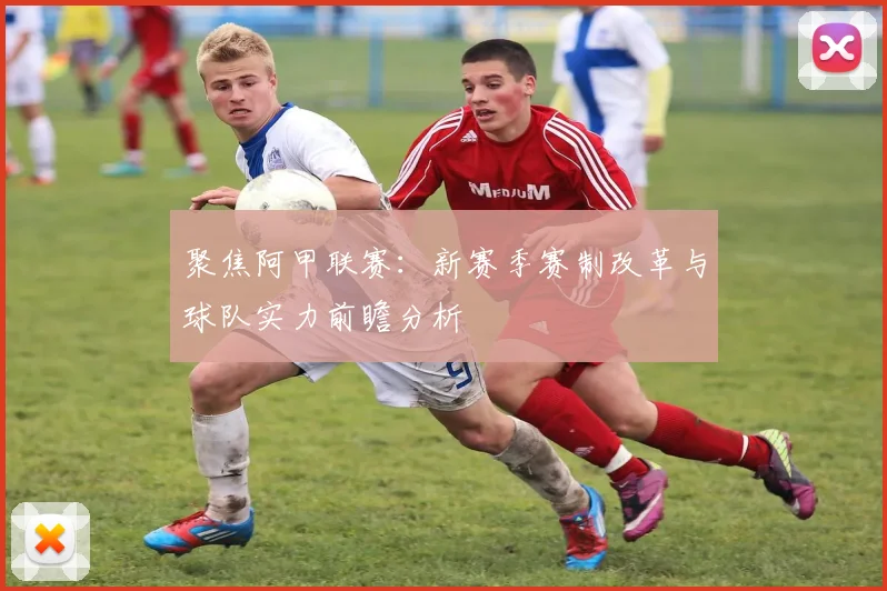 聚焦阿甲联赛：新赛季赛制改革与球队实力前瞻分析